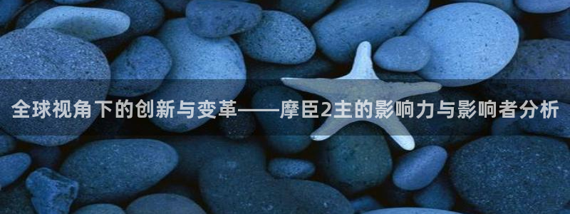 7790必发集团f平台注册：全球视角下的创新与变革——摩臣2主的影响力与影响者分