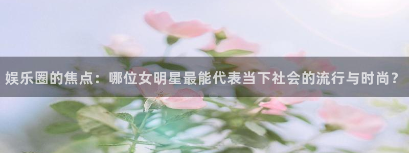 7790必发集团招商：娱乐圈的焦点：哪位女明星最能代表当下社会的流行与时尚？