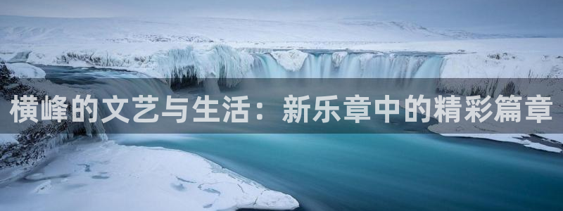 7790必发集团平台开户链接：横峰的文艺与生活：新乐章中的精彩篇章