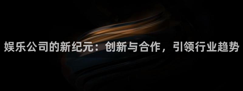 7790必发集团体育app下载：娱乐公司的新纪元：创新与合作，引领行业趋势