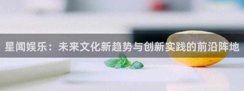 7790必发集团体育凯捷平台招商：星闻娱乐：未来文化新趋势与创新实践的前沿阵地