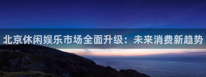7790必发集团体育热门赛事有哪些：北京休闲娱乐市场全面升级：未来消费新趋势